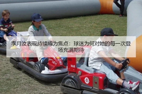 李月汝表现持续成为焦点：球迷为何对她的每一次登场充满期待